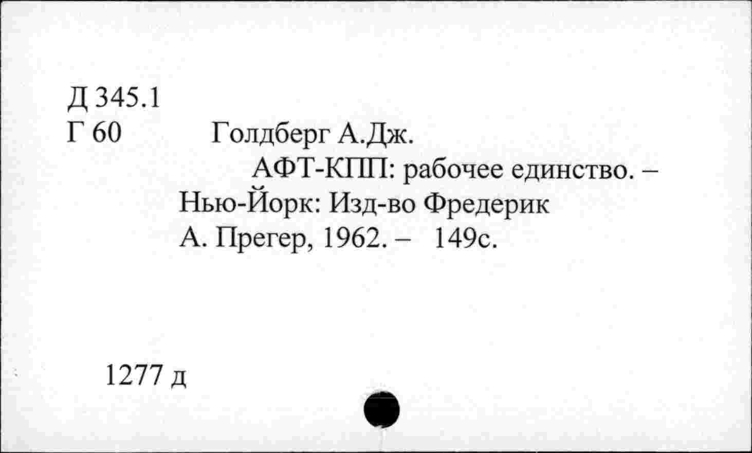 ﻿Д 345.1
Г 60	Голдберг А.Дж.
АФТ-КПП: рабочее единство. -Нью-Йорк: Изд-во Фредерик А. Прегер, 1962. - 149с.
1277 д